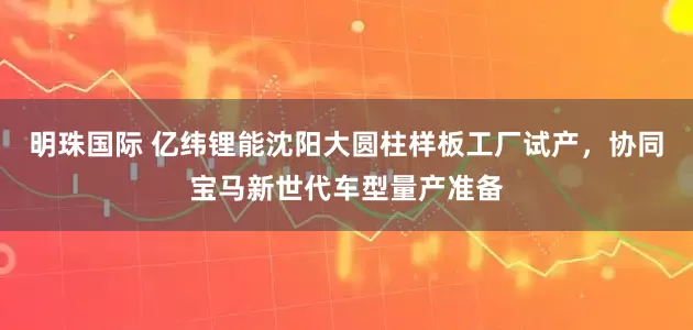 明珠国际 亿纬锂能沈阳大圆柱样板工厂试产，协同宝马新世代车型量产准备
