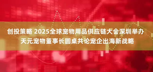 创投策略 2025全球宠物用品供应链大会深圳举办  天元宠物董事长圆桌共论宠企出海新战略