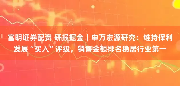 富明证券配资 研报掘金丨申万宏源研究：维持保利发展“买入”评级，销售金额排名稳居行业第一
