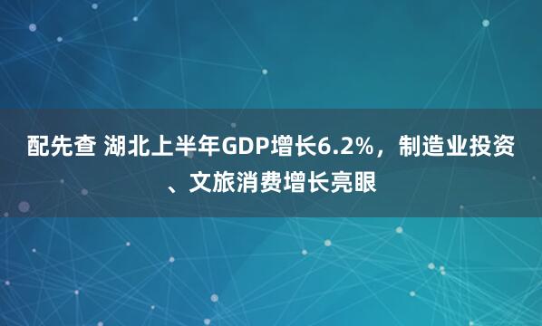 配先查 湖北上半年GDP增长6.2%，制造业投资、文旅消费增长亮眼