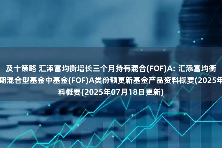 及十策略 汇添富均衡增长三个月持有混合(FOF)A: 汇添富均衡增长三个月持有期混合型基金中基金(FOF)A类份额更新基金产品资料概要(2025年07月18日更新)