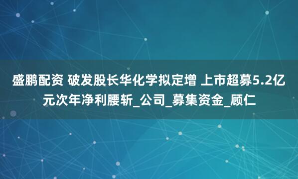 盛鹏配资 破发股长华化学拟定增 上市超募5.2亿元次年净利腰斩_公司_募集资金_顾仁