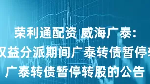 荣利通配资 威海广泰: 关于实施权益分派期间广泰转债暂停转股的公告