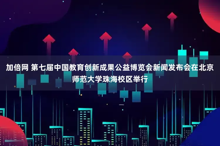 加倍网 第七届中国教育创新成果公益博览会新闻发布会在北京师范大学珠海校区举行