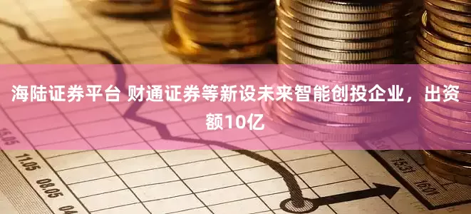 海陆证券平台 财通证券等新设未来智能创投企业，出资额10亿