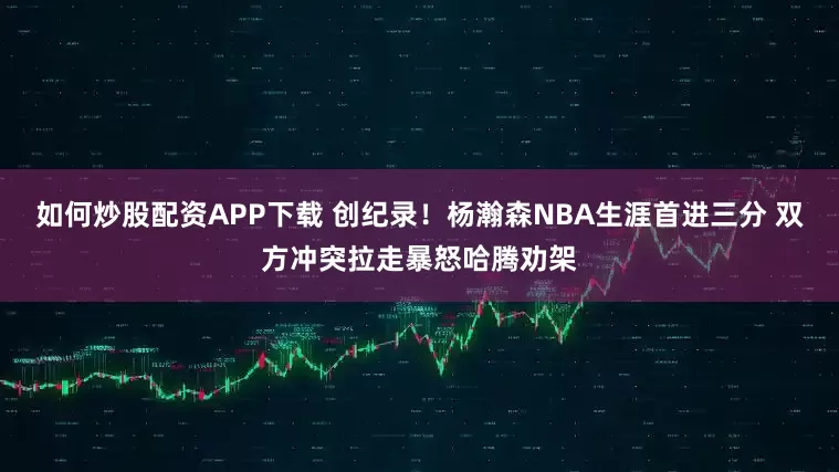 如何炒股配资APP下载 创纪录！杨瀚森NBA生涯首进三分 双方冲突拉走暴怒哈腾劝架