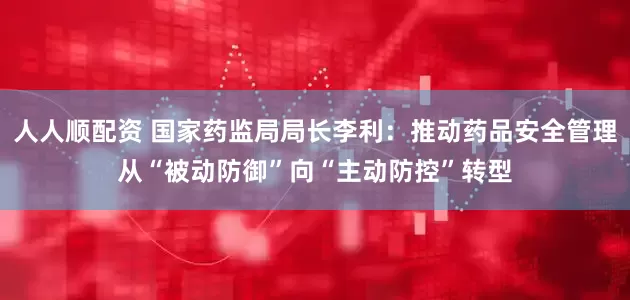 人人顺配资 国家药监局局长李利：推动药品安全管理从“被动防御”向“主动防控”转型