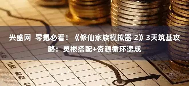 兴盛网  零氪必看！《修仙家族模拟器 2》3天筑基攻略：灵根搭配+资源循环速成