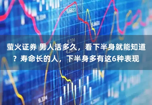 萤火证券 男人活多久，看下半身就能知道？寿命长的人，下半身多有这6种表现