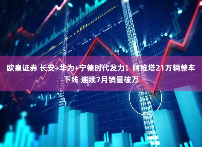 欧皇证券 长安+华为+宁德时代发力！阿维塔21万辆整车下线 连续7月销量破万
