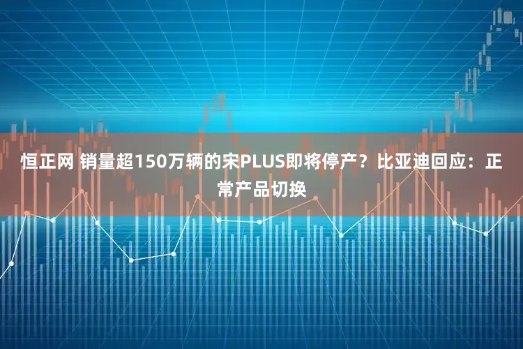 恒正网 销量超150万辆的宋PLUS即将停产？比亚迪回应：正常产品切换