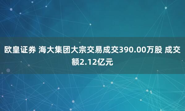 欧皇证券 海大集团大宗交易成交390.00万股 成交额2.12亿元