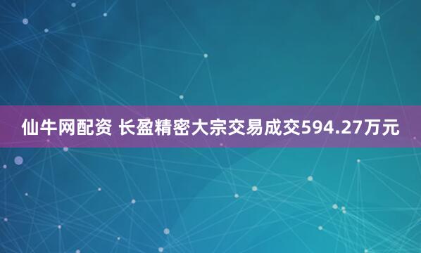 仙牛网配资 长盈精密大宗交易成交594.27万元